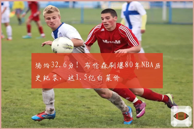 场均32.6分!布伦森刷爆80年NBA历史纪录,这1.5亿白菜价