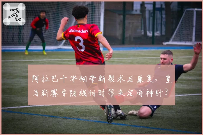 阿拉巴十字韧带断裂术后康复，皇马新赛季防线何时等来定海神针？
