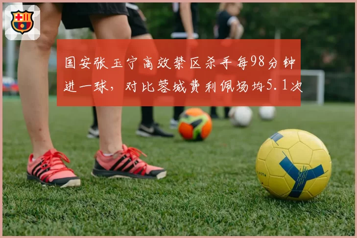 国安张玉宁高效禁区杀手每98分钟进一球，对比蓉城费利佩场均5.1次射门更能创造机会