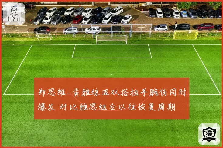 郑思维_黄雅琼混双搭档手腕伤同时爆发 对比雅思组合以往恢复周期
