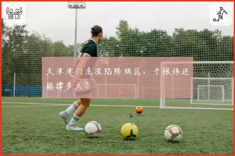 天津津门虎深陷降级区，于根伟还能撑多久？