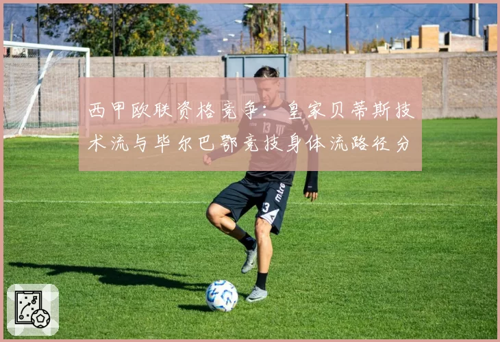 西甲欧联资格竞争：皇家贝蒂斯技术流与毕尔巴鄂竞技身体流路径分析