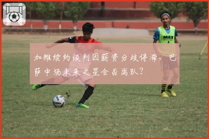 加维续约谈判因薪资分歧停滞,巴萨中场未来之星会否离队?
