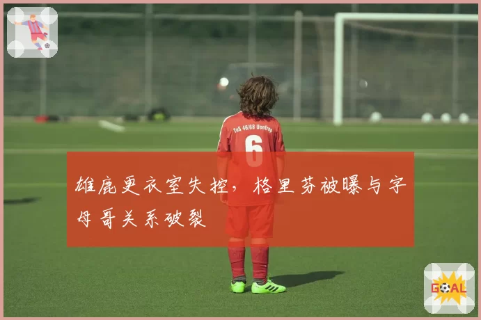 雄鹿更衣室失控,格里芬被曝与字母哥关系破裂