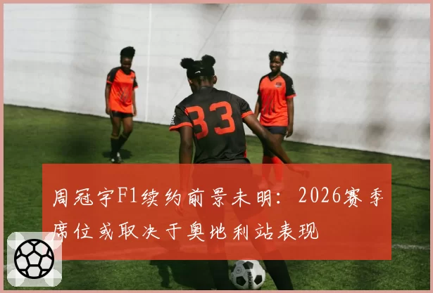 周冠宇F1续约前景未明:2026赛季席位或取决于奥地利站表现