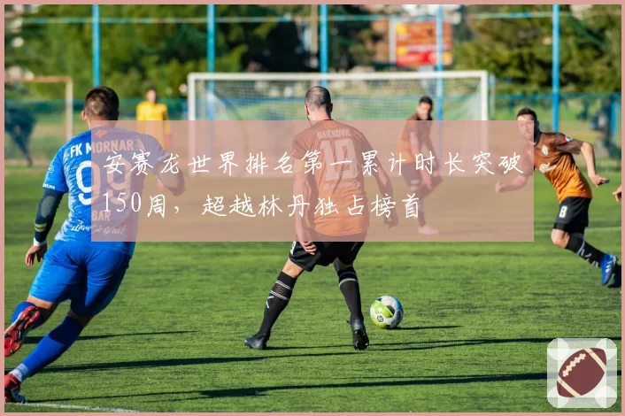 安赛龙世界排名第一累计时长突破150周,超越林丹独占榜首