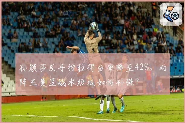 孙颖莎反手拧拉得分率降至42%,对阵王曼昱战术短板如何补强?