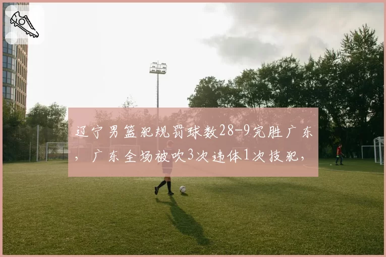 辽宁男篮犯规罚球数28-9完胜广东,广东全场被吹3次违体1次技犯,裁判尺度主导总决赛走向