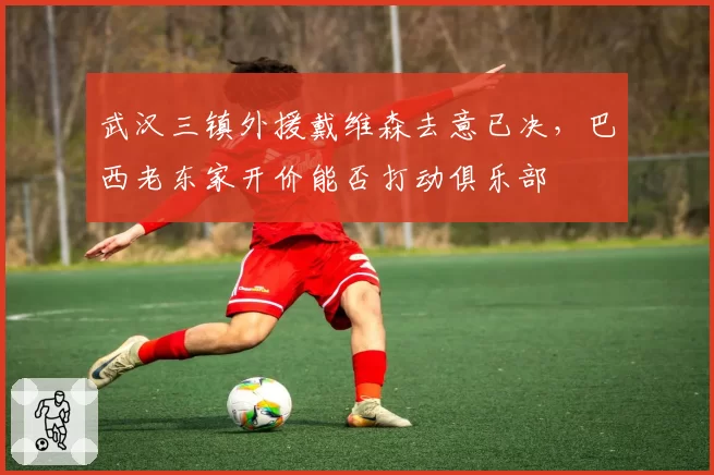 武汉三镇外援戴维森去意已决,巴西老东家开价能否打动俱乐部