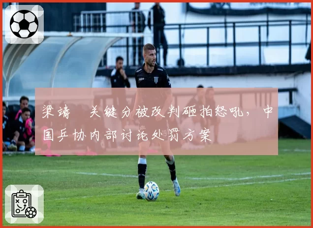 梁靖崑关键分被改判砸拍怒吼，中国乒协内部讨论处罚方案