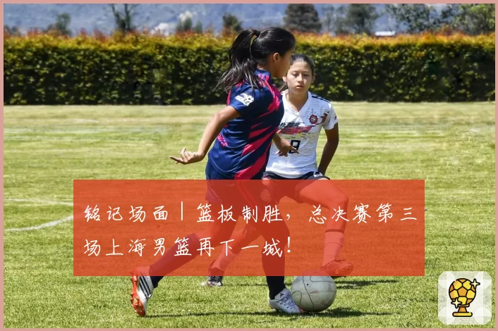 铭记场面|篮板制胜,总决赛第三场上海男篮再下一城!