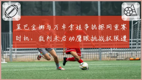 莱巴金娜与万卓索娃争执擦网重赛时机，裁判未启动鹰眼挑战权限遭球员炮轰？