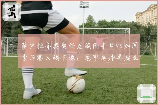 萨里拉齐奥离任后赋闲半年vs加图索马赛火线下课，意甲老帅再就业速度分化__br_