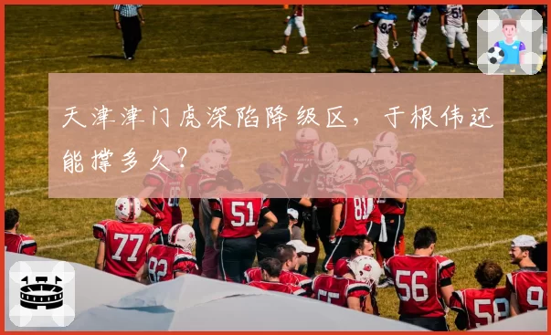 天津津门虎深陷降级区，于根伟还能撑多久？