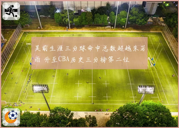 吴前生涯三分球命中总数超越朱芳雨 升至CBA历史三分榜第二位