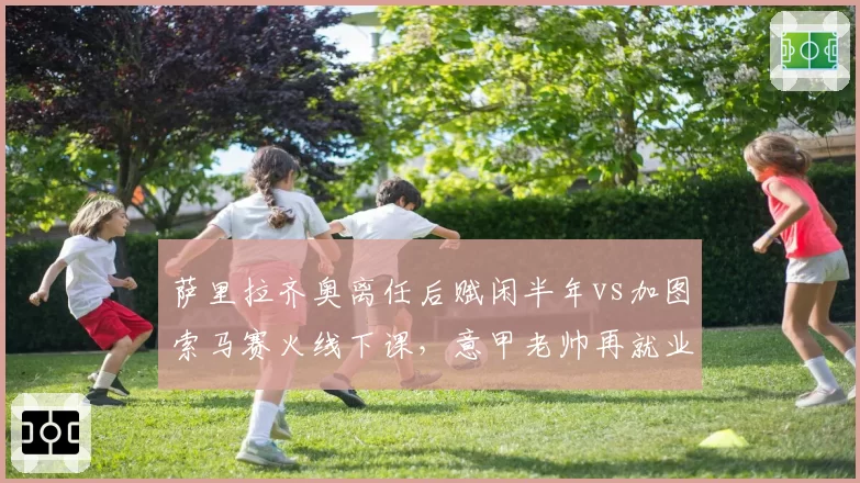 萨里拉齐奥离任后赋闲半年vs加图索马赛火线下课，意甲老帅再就业速度分化__br_