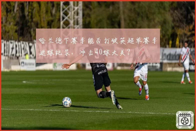 哈兰德下赛季能否打破英超单赛季进球纪录，冲击40球大关？