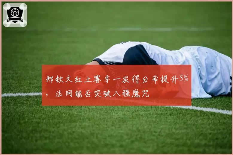 郑钦文红土赛季一发得分率提升5%,法网能否突破八强魔咒