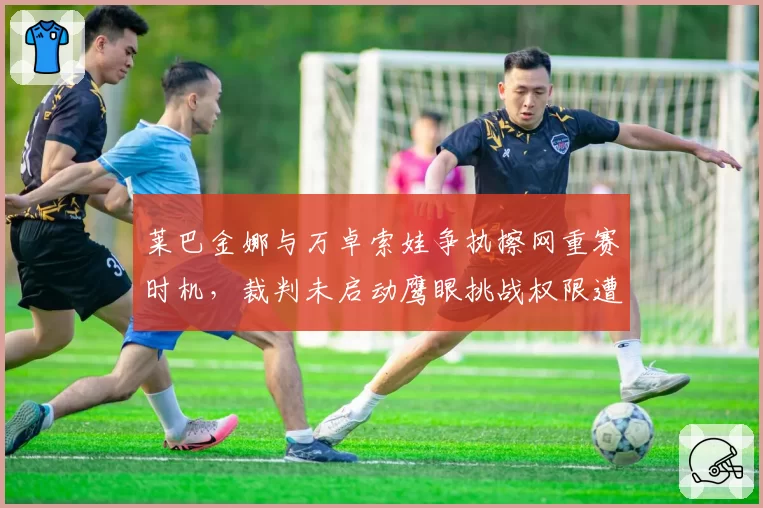 莱巴金娜与万卓索娃争执擦网重赛时机，裁判未启动鹰眼挑战权限遭球员炮轰？