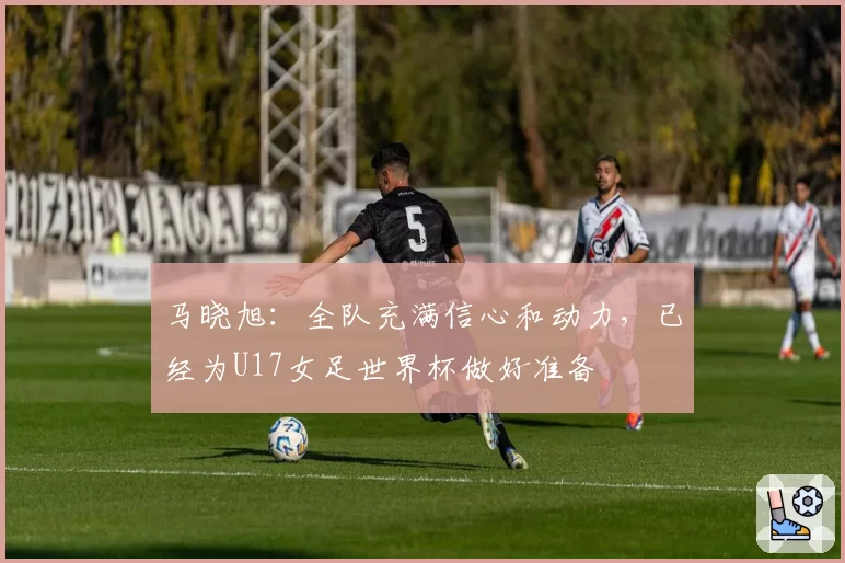 马晓旭：全队充满信心和动力，已经为U17女足世界杯做好准备