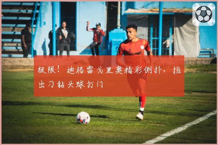 极限！迪格雷戈里奥精彩侧扑，挡出刁钻头球打门