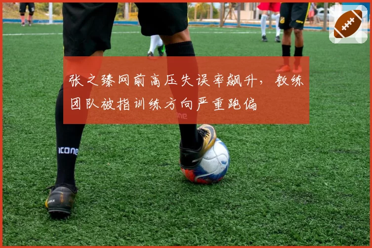 张之臻网前高压失误率飙升，教练团队被指训练方向严重跑偏