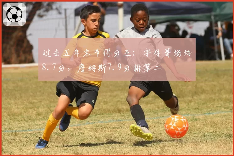 过去五年末节得分王：字母哥场均8.7分，詹姆斯7.9分排第二