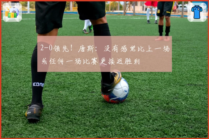 2-0领先！唐斯：没有感觉比上一场或任何一场比赛更接近胜利