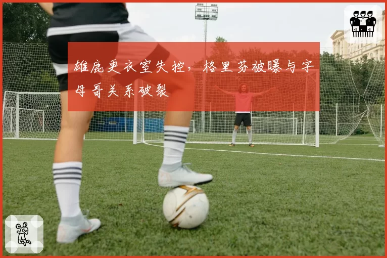 雄鹿更衣室失控，格里芬被曝与字母哥关系破裂