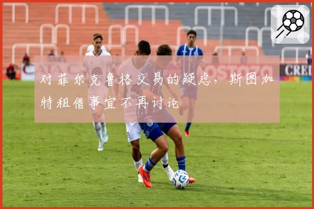对菲尔克鲁格交易的疑虑，斯图加特租借事宜不再讨论