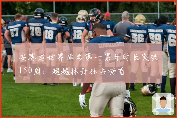 安赛龙世界排名第一累计时长突破150周,超越林丹独占榜首