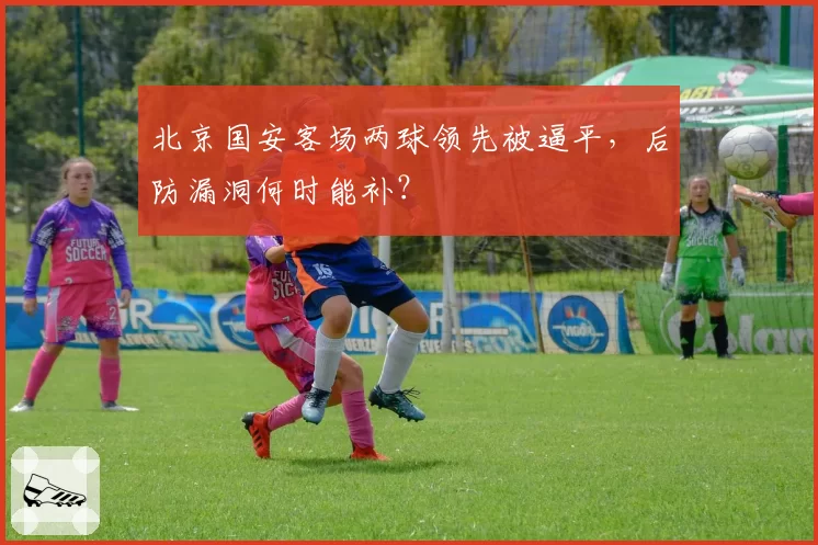 北京国安客场两球领先被逼平，后防漏洞何时能补？