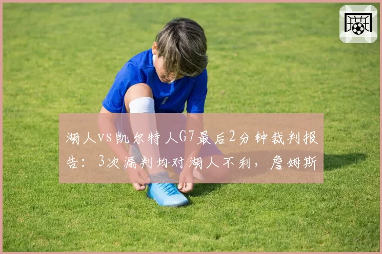 湖人vs凯尔特人G7最后2分钟裁判报告：3次漏判均对湖人不利，詹姆斯赛后怒斥联盟操控比赛