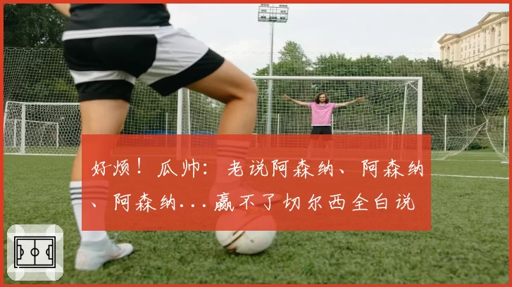 好烦！瓜帅：老说阿森纳、阿森纳、阿森纳...赢不了切尔西全白说