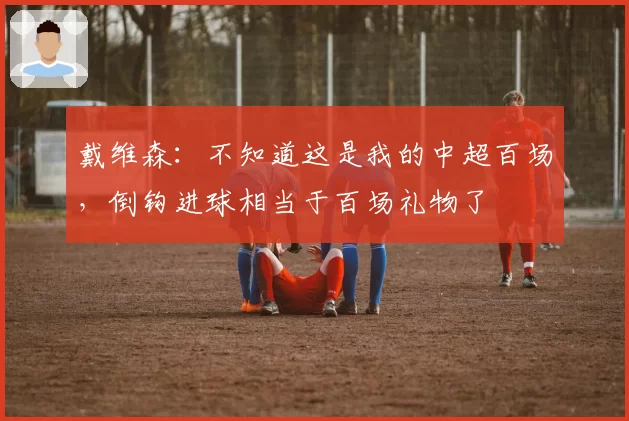 戴维森：不知道这是我的中超百场，倒钩进球相当于百场礼物了