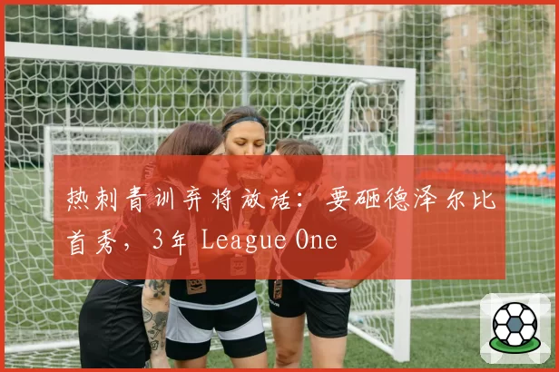 热刺青训弃将放话:要砸德泽尔比首秀,3年 League One