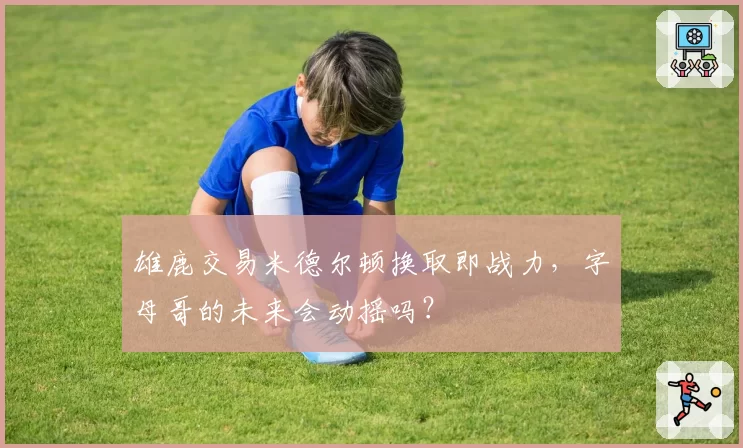 雄鹿交易米德尔顿换取即战力，字母哥的未来会动摇吗？