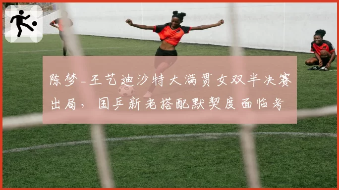 陈梦_王艺迪沙特大满贯女双半决赛出局，国乒新老搭配默契度面临考验？