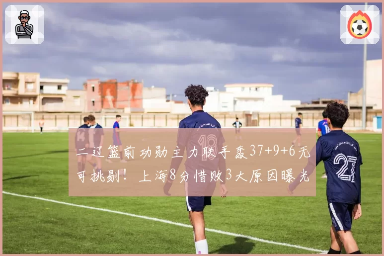 二辽篮前功勋主力联手轰37+9+6无可挑剔！上海8分惜败3大原因曝光