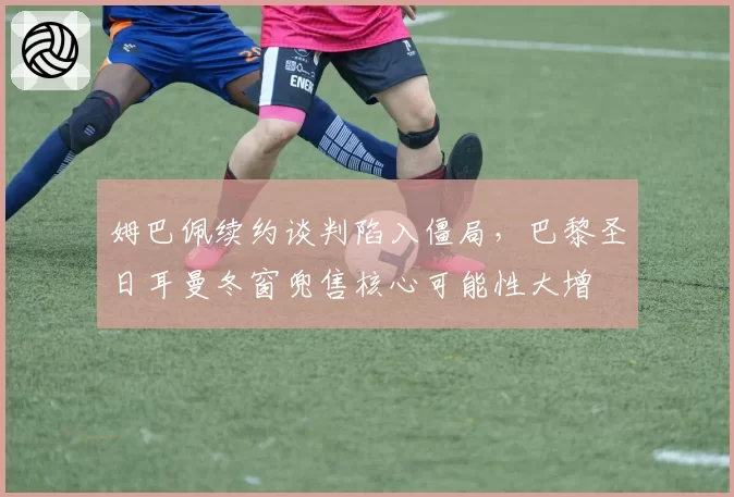 姆巴佩续约谈判陷入僵局，巴黎圣日耳曼冬窗兜售核心可能性大增