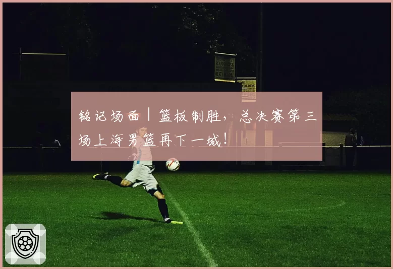 铭记场面｜篮板制胜，总决赛第三场上海男篮再下一城！