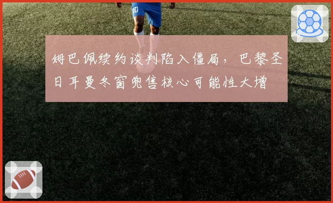 姆巴佩续约谈判陷入僵局，巴黎圣日耳曼冬窗兜售核心可能性大增