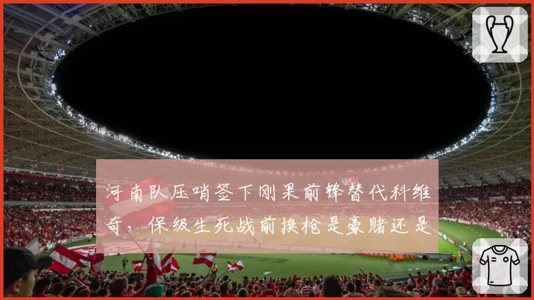 河南队压哨签下刚果前锋替代科维奇,保级生死战前换枪是豪赌还是自救?
