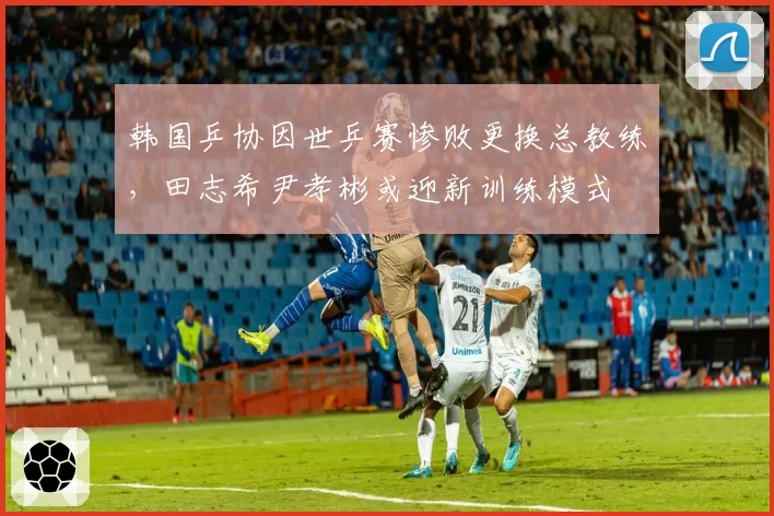 韩国乒协因世乒赛惨败更换总教练，田志希尹孝彬或迎新训练模式