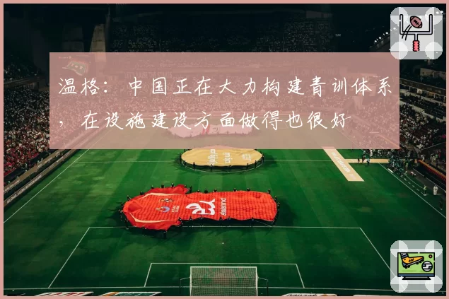 温格：中国正在大力构建青训体系，在设施建设方面做得也很好