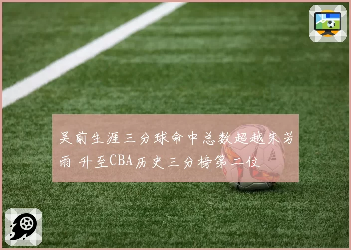 吴前生涯三分球命中总数超越朱芳雨 升至CBA历史三分榜第二位