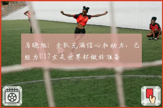 马晓旭：全队充满信心和动力，已经为U17女足世界杯做好准备
