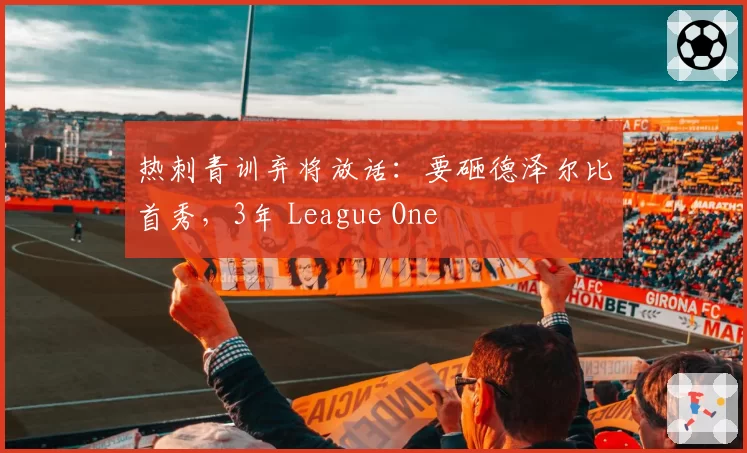 热刺青训弃将放话：要砸德泽尔比首秀，3年 League One