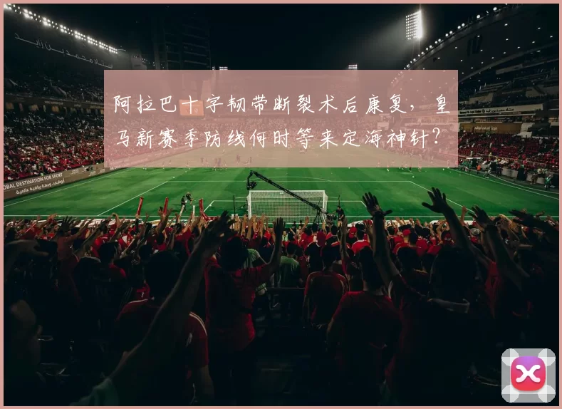 阿拉巴十字韧带断裂术后康复，皇马新赛季防线何时等来定海神针？