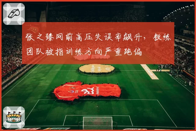 张之臻网前高压失误率飙升，教练团队被指训练方向严重跑偏
